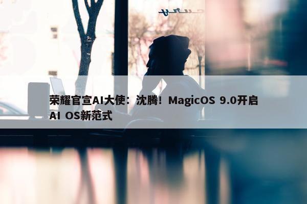 荣耀官宣AI大使：沈腾！MagicOS 9.0开启AI OS新范式