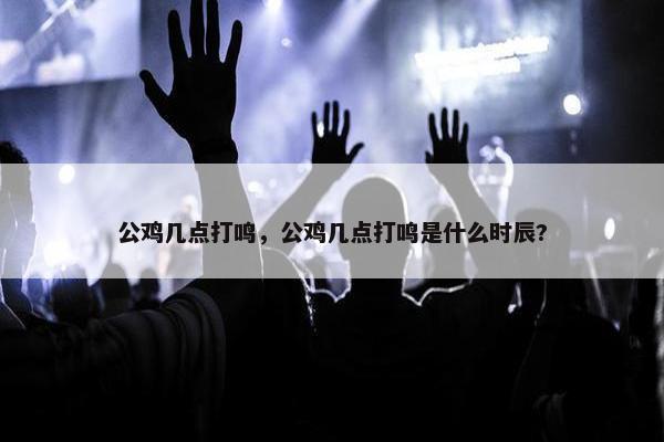 公鸡几点打鸣，公鸡几点打鸣是什么时辰?