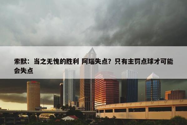 索默：当之无愧的胜利 阿瑙失点？只有主罚点球才可能会失点