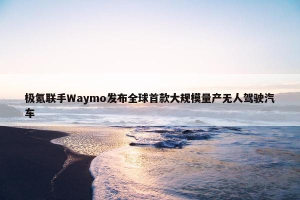 极氪联手Waymo发布全球首款大规模量产无人驾驶汽车