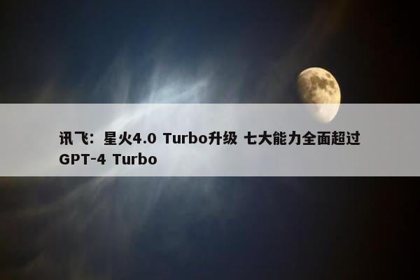 讯飞：星火4.0 Turbo升级 七大能力全面超过GPT-4 Turbo