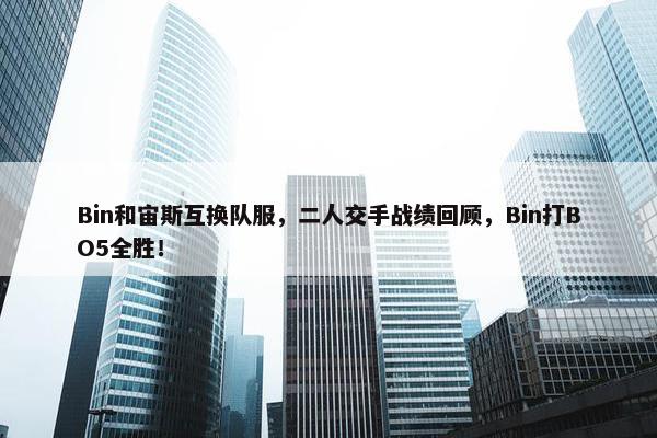 Bin和宙斯互换队服，二人交手战绩回顾，Bin打BO5全胜！