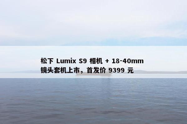 松下 Lumix S9 相机 + 18-40mm 镜头套机上市，首发价 9399 元