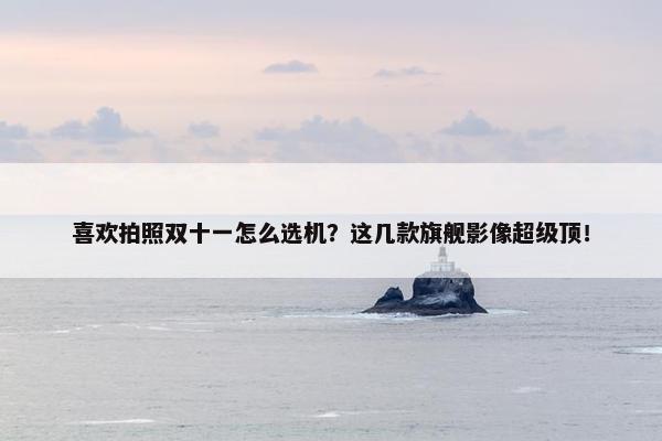 喜欢拍照双十一怎么选机？这几款旗舰影像超级顶！