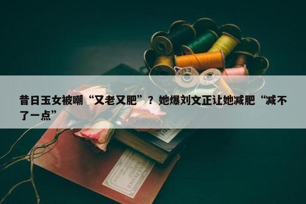 昔日玉女被嘲“又老又肥”？她爆刘文正让她减肥“减不了一点”