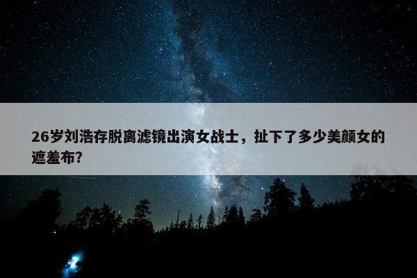 26岁刘浩存脱离滤镜出演女战士，扯下了多少美颜女的遮羞布？