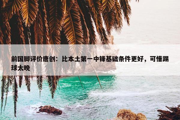 前国脚评价唐创：比本土第一中锋基础条件更好，可惜踢球太晚