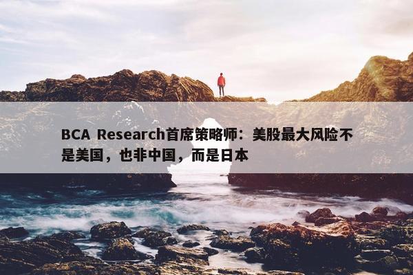 BCA Research首席策略师：美股最大风险不是美国，也非中国，而是日本