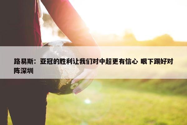 路易斯：亚冠的胜利让我们对中超更有信心 眼下踢好对阵深圳