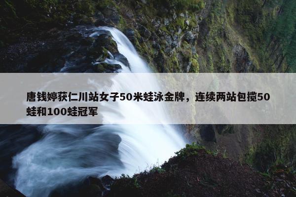 唐钱婷获仁川站女子50米蛙泳金牌，连续两站包揽50蛙和100蛙冠军