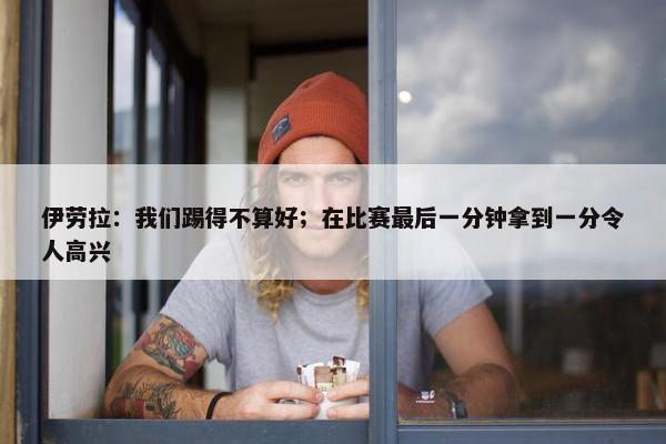 伊劳拉：我们踢得不算好；在比赛最后一分钟拿到一分令人高兴