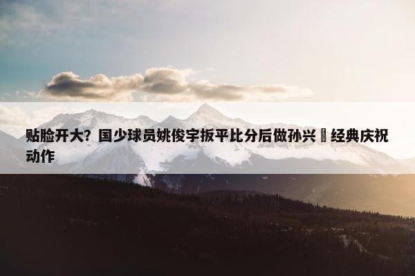 贴脸开大？国少球员姚俊宇扳平比分后做孙兴慜经典庆祝动作