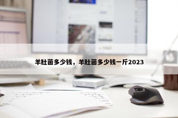 羊肚菌多少钱，羊肚菌多少钱一斤2023