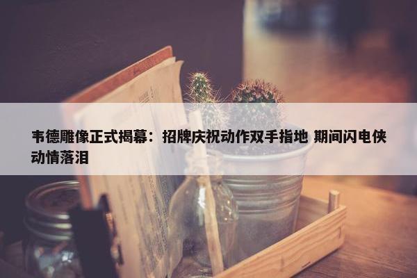 韦德雕像正式揭幕：招牌庆祝动作双手指地 期间闪电侠动情落泪