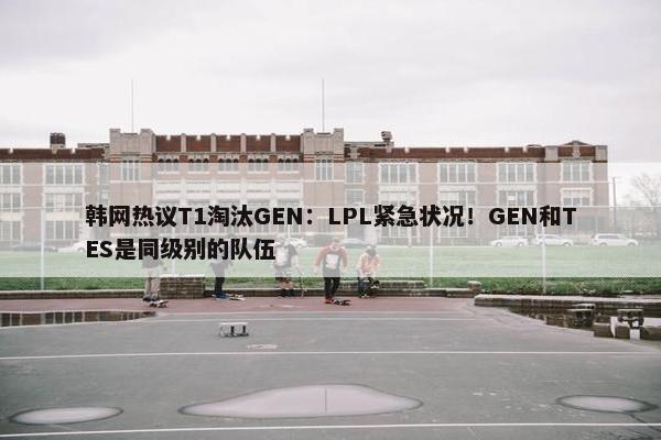 韩网热议T1淘汰GEN：LPL紧急状况！GEN和TES是同级别的队伍