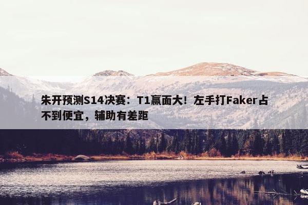 朱开预测S14决赛：T1赢面大！左手打Faker占不到便宜，辅助有差距