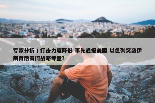 专家分析丨打击力度降低 事先通报美国 以色列突袭伊朗背后有何战略考量？