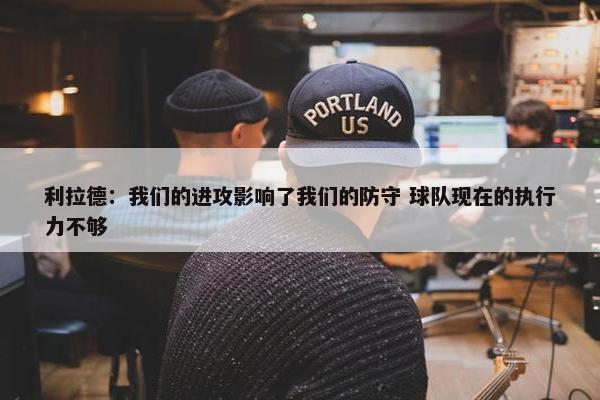 利拉德：我们的进攻影响了我们的防守 球队现在的执行力不够