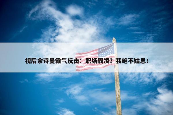 视后佘诗曼霸气反击：职场霸凌？我绝不姑息！