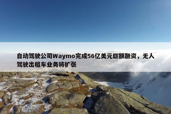 自动驾驶公司Waymo完成56亿美元巨额融资，无人驾驶出租车业务将扩张