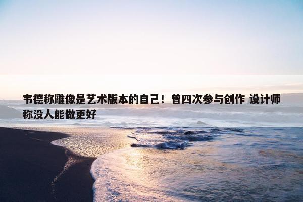 韦德称雕像是艺术版本的自己！曾四次参与创作 设计师称没人能做更好