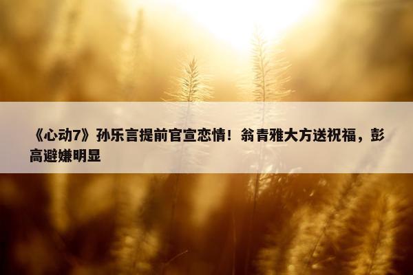 《心动7》孙乐言提前官宣恋情！翁青雅大方送祝福，彭高避嫌明显