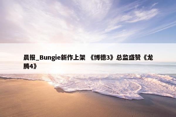 晨报_Bungie新作上架 《博德3》总监盛赞《龙腾4》