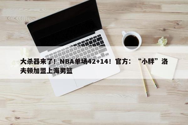 大杀器来了！NBA单场42+14！官方：“小胖”洛夫顿加盟上海男篮