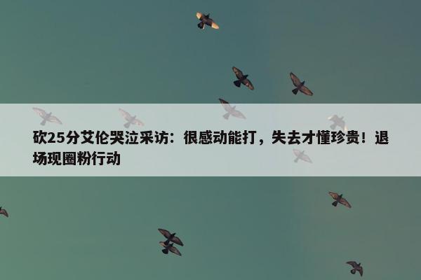 砍25分艾伦哭泣采访：很感动能打，失去才懂珍贵！退场现圈粉行动