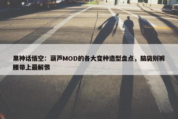 黑神话悟空：葫芦MOD的各大变种造型盘点，脑袋别裤腰带上最解恨