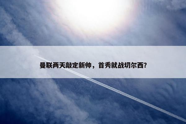 曼联两天敲定新帅，首秀就战切尔西？