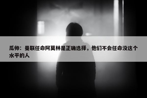 瓜帅：曼联任命阿莫林是正确选择，他们不会任命没这个水平的人