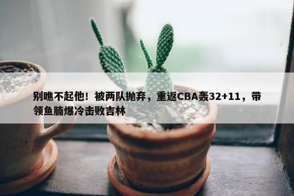 别瞧不起他！被两队抛弃，重返CBA轰32+11，带领鱼腩爆冷击败吉林