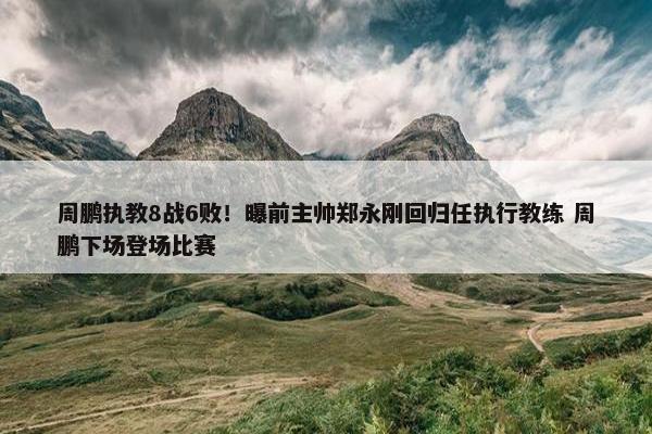 周鹏执教8战6败！曝前主帅郑永刚回归任执行教练 周鹏下场登场比赛