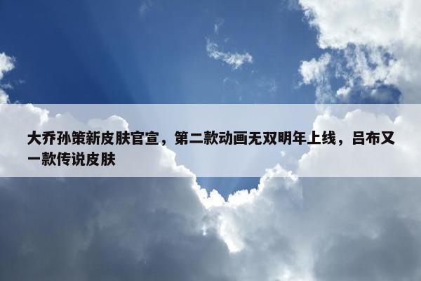 大乔孙策新皮肤官宣，第二款动画无双明年上线，吕布又一款传说皮肤