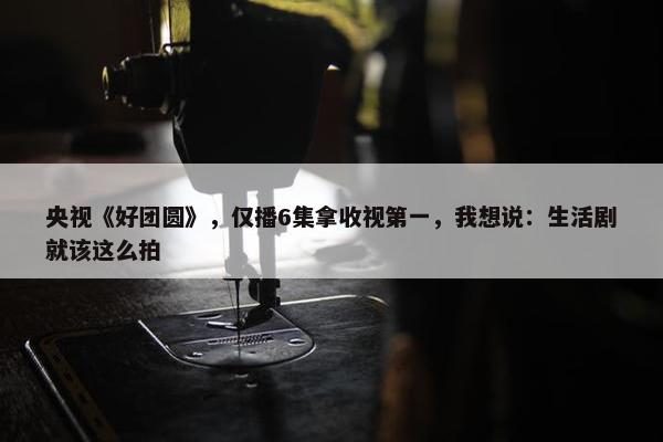 央视《好团圆》，仅播6集拿收视第一，我想说：生活剧就该这么拍