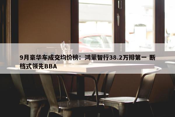 9月豪华车成交均价榜：鸿蒙智行38.2万排第一 断档式领先BBA