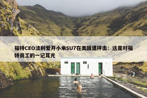 福特CEO法利爱开小米SU7在美国遭抨击：这是对福特员工的一记耳光