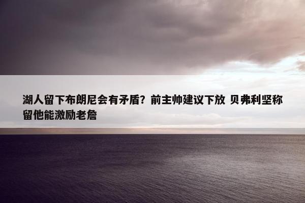 湖人留下布朗尼会有矛盾？前主帅建议下放 贝弗利坚称留他能激励老詹