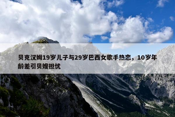 贝克汉姆19岁儿子与29岁巴西女歌手热恋，10岁年龄差引贝嫂担忧