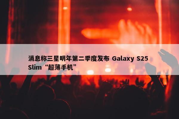 消息称三星明年第二季度发布 Galaxy S25 Slim“超薄手机”