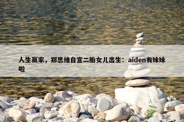 人生赢家，郑思维自宣二胎女儿出生：aiden有妹妹啦