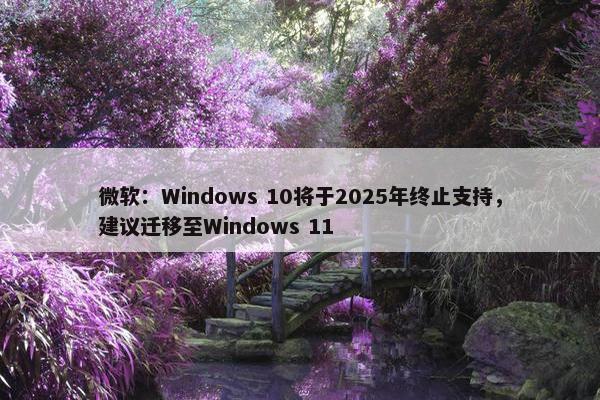 微软：Windows 10将于2025年终止支持，建议迁移至Windows 11