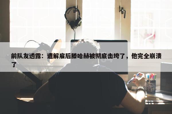 前队友透露：遭解雇后滕哈赫被彻底击垮了，他完全崩溃了