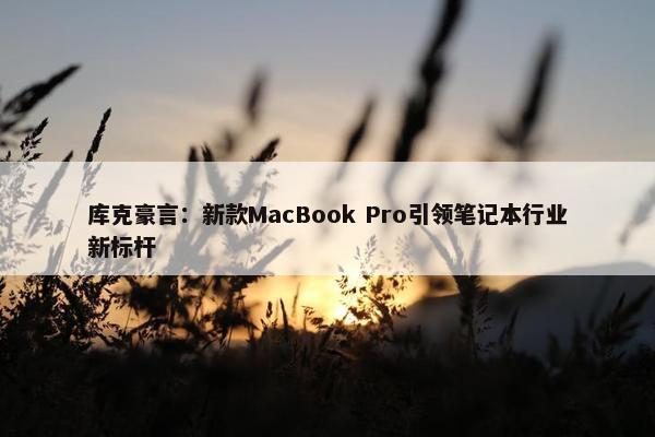 库克豪言：新款MacBook Pro引领笔记本行业新标杆