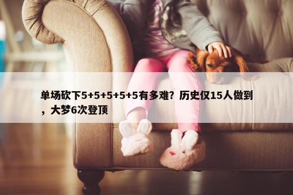 单场砍下5+5+5+5+5有多难？历史仅15人做到，大梦6次登顶