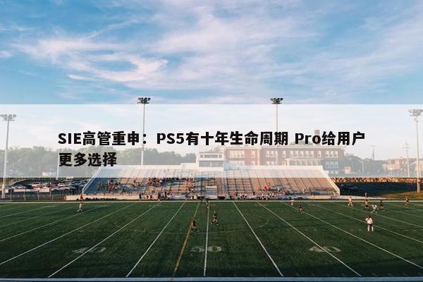 SIE高管重申：PS5有十年生命周期 Pro给用户更多选择