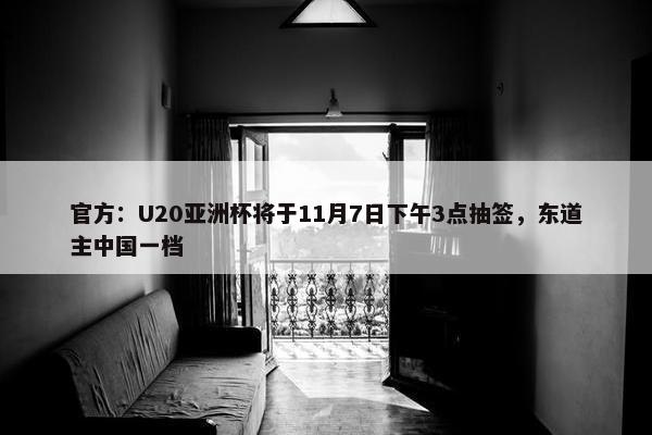 官方：U20亚洲杯将于11月7日下午3点抽签，东道主中国一档