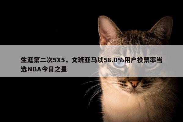 生涯第二次5X5，文班亚马以58.0%用户投票率当选NBA今日之星