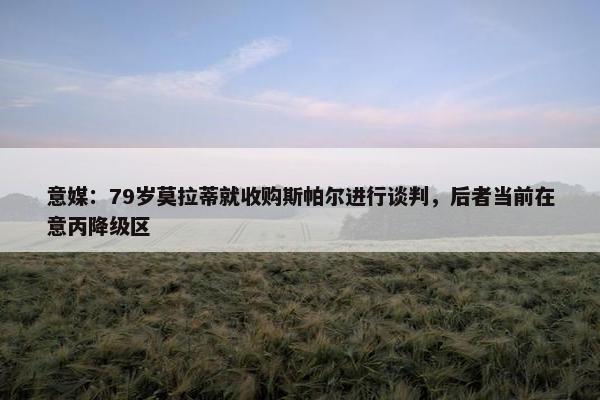 意媒：79岁莫拉蒂就收购斯帕尔进行谈判，后者当前在意丙降级区